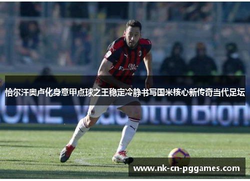恰尔汗奥卢化身意甲点球之王稳定冷静书写国米核心新传奇当代足坛