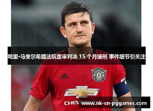 哈里·马奎尔希腊法院重审判决 15 个月缓刑 事件细节引关注 哈里·马奎尔希腊法院重审判决 15 个月缓刑 事件细节引关注