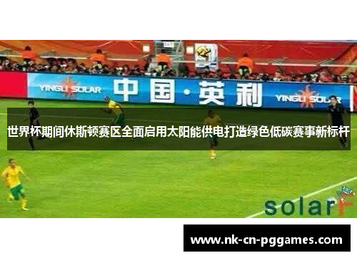 世界杯期间休斯顿赛区全面启用太阳能供电打造绿色低碳赛事新标杆